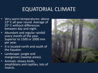 EQUATORIAL CLIMATE
• Very warm temperatures: above
22o C all year round. Average of
25o C without differences
between day and night.
• Abundant and regular rainfall
every month of the year.
Superior to 1500 or 2000 mm
per year.
• It is located north and south of
the Equator.
• Landscape: jungle and
mangroves (swamp areas).
• Animals: showy birds,
amphibians and reptiles, lots of
insects.
 