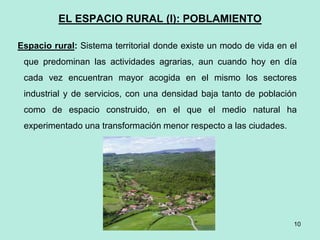 EL ESPACIO RURAL (I): POBLAMIENTO
Espacio rural: Sistema territorial donde existe un modo de vida en el
que predominan las actividades agrarias, aun cuando hoy en día
cada vez encuentran mayor acogida en el mismo los sectores
industrial y de servicios, con una densidad baja tanto de población
como de espacio construido, en el que el medio natural ha
experimentado una transformación menor respecto a las ciudades.
10
 