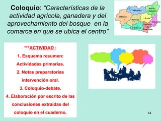 Coloquio: “Características de la
actividad agrícola, ganadera y del
aprovechamiento del bosque en la
comarca en que se ubica el centro”
44
***ACTIVIDAD :
1. Esquema resumen:
Actividades primarias.
2. Notas preparatorias
intervención oral.
3. Coloquio-debate.
4. Elaboración por escrito de las
conclusiones extraídas del
coloquio en el cuaderno.
 