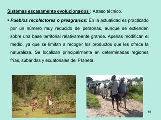 46
46
46
Sistemas escasamente evolucionados : Atraso técnico.
 Pueblos recolectores o preagrarios: En la actualidad es practicado
por un número muy reducido de personas, aunque se extienden
sobre una base territorial relativamente grande. Apenas modifican el
medio, ya que se limitan a recoger los productos que les ofrece la
naturaleza. Se localizan principalmente en determinadas regiones
frías, subáridas y ecuatoriales del Planeta.
 