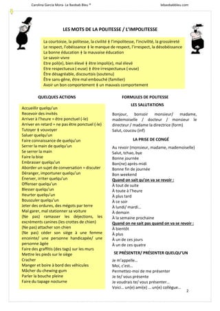 Carolina García Mora- Le Baobab Bleu ® lebaobabbleu.com
2
LES MOTS DE LA POLITESSE / L’IMPOLITESSE
QUELQUES ACTIONS FORMULES DE POLITESSE
LES SALUTATIONS
LA PRISE DE CONGÉ
SE PRÉSENTER/ PRÉSENTER QUELQU’UN
La courtoisie, la politesse, la civilité ǂ l’impolitesse, l’incivilité, la grossièreté
Le respect, l’obéissance ǂ le manque de respect, l’irrespect, la désobéissance
La bonne éducation ǂ la mauvaise éducation
Le savoir-vivre
Etre poli(e), bien élevé ǂ être impoli(e), mal élevé
Etre respectueux (-euse) ǂ être irrespectueux (-euse)
Être désagréable, discourtois (soutenu)
Être sans-gêne, être mal embouché (familier)
Avoir un bon comportement ǂ un mauvais comportement
Accueillir quelqu’un
Recevoir des invités
Arriver à l’heure = être ponctuel (-le)
Arriver en retard = ne pas être ponctuel (-le)
Tutoyer ǂ vouvoyer
Saluer quelqu’un
Faire connaissance de quelqu’un
Serrer la main de quelqu’un
Se serrer la main
Faire la bise
Embrasser quelqu’un
Aborder un sujet de conversation = discuter
Déranger, importuner quelqu’un
Énerver, irriter quelqu’un
Offenser quelqu’un
Blesser quelqu’un
Heurter quelqu’un
Bousculer quelqu’un
Jeter des ordures, des mégots par terre
Mal garer, mal stationner sa voiture
(Ne pas) ramasser les déjections, les
excréments canines (les crottes de chien)
(Ne pas) attacher son chien
(Ne pas) céder son siège à une femme
enceinte/ une personne handicapée/ une
personne âgée
Faire des graffitis (des tags) sur les murs
Mettre les pieds sur le siège
Cracher
Manger et boire à bord des véhicules
Mâcher du chewing-gum
Parler la bouche pleine
Faire du tapage nocturne
Bonjour, bonsoir monsieur/ madame,
mademoiselle / docteur / monsieur le
directeur / madame la directrice (form)
Salut, coucou (inf)
Au revoir (monsieur, madame, mademoiselle)
Salut, tchao, bye
Bonne journée
Bon(ne) après-midi
Bonne fin de journée
Bon weekend
Quand on sait qu’on va se revoir :
À tout de suite
À toute à l’heure
À plus tard
À ce soir
À lundi/ mardi…
À demain
À la semaine prochaine
Quand on ne sait pas quand on va se revoir :
À bientôt
À plus
À un de ces jours
À un de ces quatre
Je m’appelle…
Moi, c’est…
Permettez-moi de me présenter
Je te/ vous présente
Je voudrais te/ vous présenter…
Voici… un(e) ami(e) … un(e) collègue…
 