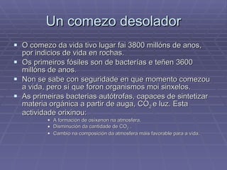 Un comezo desolador O comezo da vida tivo lugar fai 3800 millóns de anos, por indicios de vida en rochas. Os primeiros fósiles son de bacterías e teñen 3600 millóns de anos. Non se sabe con seguridade en que momento comezou a vida, pero sí que foron organismos moi sinxelos.  As primeiras bacterias autótrofas, capaces de sintetizar materia orgánica a partir de auga, CO 2  e luz. Esta actividade orixinou: A formación de osíxenon na atmosfera. Disminución da cantidade de CO 2  . Cambio na composición da atmosfera máis favorable para a vida. 