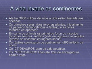 A vida invade os continentes Ata hai 3600 millóns de anos a vida estivo limitada aos océanos. Os primeiros seres vivos foron as plantas, inicialmente de pequeno tamaño(brións e fentos), e as flores tardaron en aparecer.  En canto os animais os primeiros foron os insectos (bosques fentos), anfibios (vida en lagoas) e os réptiles (grazas as escamas en lugares secos). Os réptiles colonizaron os continentes. (200 millóns de anos) Os ICTIOSAUROS eran de vida acuática. Os PTEROSAUROS tiñan ata 12m de envergadura, podían voar. 