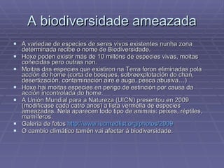 A biodiversidade ameazada A variedae de especies de seres vivos existentes nunha zona determinada recibe o nome de Biodiversidade.  Hoxe poden existir más de 10 millóns de especies vivas, moitas coñecidas pero outras non. Moitas das especies que existiron na Terra foron eliminadas pola acción do home (corta de bosques, sobreexplotación do chan, desertización, contaminación aire e auga, pesca abusiva…) Hoxe hai moitas especies en perigo de estinción por causa da acción incontrolada do home.  A Unión Mundial para a Natureza (UICN) presentou en 2009 (modifícase cada catro anos) a lista vermella de especies ameazadas. Nela aparecen todo tipo de animais: peixes, réptiles, mamíferos.  Galeria de fotos  http://www.iucnredlist.org/photos/2009 O cambio climático tamén vai afectar á biodiversidade. 