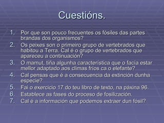 Cuestións. Por que son pouco frecuentes os fósiles das partes brandas dos organismos? Os peixes son o primeiro grupo de vertebrados que habitou a Terra. Cal é o grupo de vertebrados que apareceu a continuación? O mamut, tiña algunha característica que o facía estar mellor adaptado aos climas fríos ca o elefante? Cal pensas que é a consecuencia da extinción dunha especie? Fai o exercicio 17 do teu libro de texto, na páxina 96. Establece as fases do proceso de fosilización. Cal é a información que podemos extraer dun fósil? 