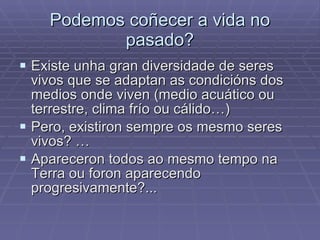 Podemos coñecer a vida no pasado? Existe unha gran diversidade de seres vivos que se adaptan as condicións dos medios onde viven (medio acuático ou terrestre, clima frío ou cálido…) Pero, existiron sempre os mesmo seres vivos? … Apareceron todos ao mesmo tempo na Terra ou foron aparecendo progresivamente?... 