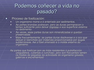 Podemos coñecer a vida no pasado? Proceso de fosilización: Un organismo morre e é enterrado por sedimentos. As partes brandas podrecen, pero as duras permanecen o tempo suficiente para deixar  impresa  a súa superficie externa no sedimento. Ás veces, esas partes duras son mineralizadas e quedan preservadas. Máis frecuentemente, as partes duras disólvense e o oco que deixan é reenchido por materiais proporcionados por augas subterráneas. Así o fósil orixinado é o molde externo do organismo. As partes que fosilizan son as máis resistentes á putrefacción (esqueletos, cubertas e cunchas), pero son frecuentes tamén os fósiles de pegadas da actividade do organismo (pisada, galerías e excrementos) 