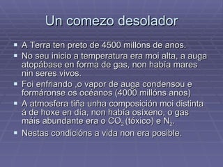 Un comezo desolador A Terra ten preto de 4500 millóns de anos. No seu inicio a temperatura era moi alta, a auga atopábase en forma de gas, non había mares nin seres vivos. Foi enfriando ,o vapor de auga condensou e formáronse os océanos (4000 millóns anos) A atmosfera tiña unha composición moi distinta á de hoxe en día, non había osíxeno, o gas máis abundante era o CO 2  (tóxico) e N 2 . Nestas condicións a vida non era posible. 