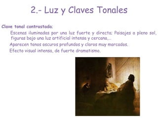 Clave tonal contrastada;
Escenas iluminadas por una luz fuerte y directa; Paisajes a pleno sol,
figuras bajo una luz artificial intensa y cercana,…
Aparecen tonos oscuros profundos y claros muy marcados.
Efecto visual intensa, de fuerte dramatismo.
2.- Luz y Claves Tonales
 
