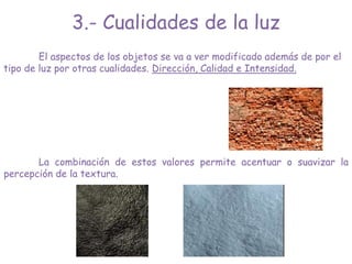 3.- Cualidades de la luz
El aspectos de los objetos se va a ver modificado además de por el
tipo de luz por otras cualidades. Dirección, Calidad e Intensidad.
La combinación de estos valores permite acentuar o suavizar la
percepción de la textura.
 