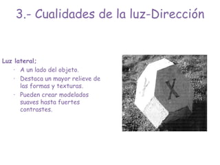 Luz lateral;
· A un lado del objeto.
· Destaca un mayor relieve de
las formas y texturas.
· Pueden crear modelados
suaves hasta fuertes
contrastes.
3.- Cualidades de la luz-Dirección
 