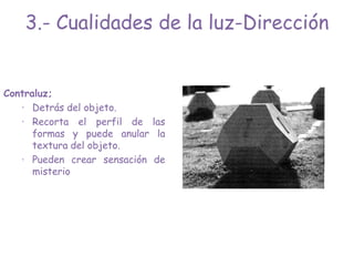 Contraluz;
· Detrás del objeto.
· Recorta el perfil de las
formas y puede anular la
textura del objeto.
· Pueden crear sensación de
misterio
3.- Cualidades de la luz-Dirección
 