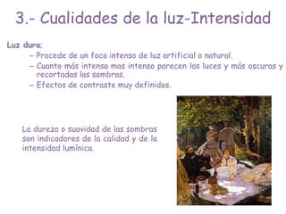 Luz dura;
– Procede de un foco intenso de luz artificial o natural.
– Cuanto más intensa mas intenso parecen las luces y más oscuras y
recortadas las sombras.
– Efectos de contraste muy definidos.
La dureza o suavidad de las sombras
son indicadores de la calidad y de la
intensidad lumínica.
3.- Cualidades de la luz-Intensidad
 