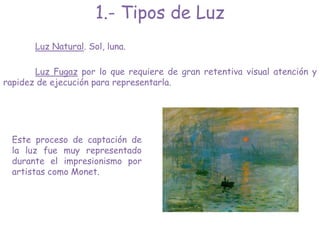 Luz Natural. Sol, luna.
Este proceso de captación de
la luz fue muy representado
durante el impresionismo por
artistas como Monet.
1.- Tipos de Luz
Luz Fugaz por lo que requiere de gran retentiva visual atención y
rapidez de ejecución para representarla.
 