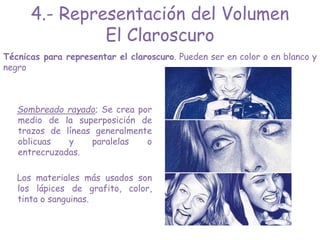 Técnicas para representar el claroscuro. Pueden ser en color o en blanco y
negro
Sombreado rayado; Se crea por
medio de la superposición de
trazos de líneas generalmente
oblicuas y paralelas o
entrecruzadas.
Los materiales más usados son
los lápices de grafito, color,
tinta o sanguinas.
4.- Representación del Volumen
El Claroscuro
 
