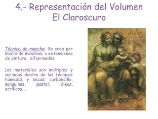 Técnica de mancha; Se crea por
medio de manchas, o extensiones
de pintura, difuminados
Los materiales son múltiples y
variados dentro de las técnicas
húmedas y secas; carboncillo,
sanguinas, pastel, óleos,
acrílicos,…
4.- Representación del Volumen
El Claroscuro
 
