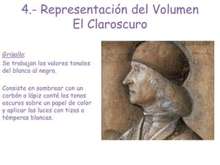 Grisalla;
Se trabajan los valores tonales
del blanco al negro.
Consiste en sombrear con un
carbón o lápiz conté los tonos
oscuros sobre un papel de color
y aplicar las luces con tizas o
témperas blancas.
4.- Representación del Volumen
El Claroscuro
 