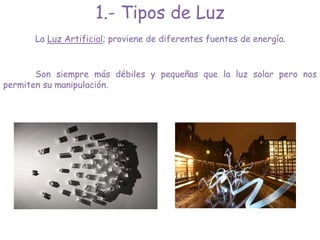 La Luz Artificial; proviene de diferentes fuentes de energía.
Son siempre más débiles y pequeñas que la luz solar pero nos
permiten su manipulación.
1.- Tipos de Luz
 