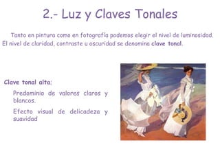 2.- Luz y Claves Tonales
Tanto en pintura como en fotografía podemos elegir el nivel de luminosidad.
El nivel de claridad, contraste u oscuridad se denomina clave tonal.
Clave tonal alta;
Predominio de valores claros y
blancos.
Efecto visual de delicadeza y
suavidad
 