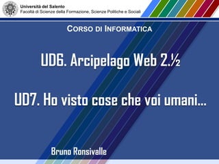 Università del Salento
Facoltà di Scienze della Formazione, Scienze Politiche e Sociali
CORSO DI INFORMATICA
Bruno Ronsivalle
UD6. Arcipelago Web 2.½
UD7. Ho visto cose che voi umani…
 
