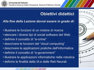 Università del Salento
Facoltà di Scienze della Formazione, Scienze Politiche e Sociali
Alla fine della Lezione dovrai essere in grado di:
• illustrare le funzioni di un motore di ricerca
• elencare i diversi tipi di social software del Web
• definire il concetto di “e-crime”
• descrivere le funzioni del “cloud computing”
• descrivere le applicazioni pratiche dell'informatica
• definire il concetto di “e-government”
• illustrare le applicazioni informatiche nella robotica
• definire le finalità della IA e delle Reti Neurali
Obiettivi didattici
 