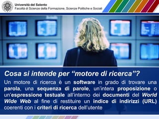 Università del Salento
Facoltà di Scienze della Formazione, Scienze Politiche e Sociali
Cosa si intende per “motore di ricerca”?
Un motore di ricerca è un software in grado di trovare una
parola, una sequenza di parole, un’intera proposizione o
un’espressione testuale all’interno dei documenti del World
Wide Web al fine di restituire un indice di indirizzi (URL)
coerenti con i criteri di ricerca dell’utente
 