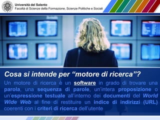Università del Salento
Facoltà di Scienze della Formazione, Scienze Politiche e Sociali
Cosa si intende per “motore di ricerca”?
Un motore di ricerca è un software in grado di trovare una
parola, una sequenza di parole, un’intera proposizione o
un’espressione testuale all’interno dei documenti del World
Wide Web al fine di restituire un indice di indirizzi (URL)
coerenti con i criteri di ricerca dell’utente
 