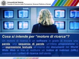 Università del Salento
Facoltà di Scienze della Formazione, Scienze Politiche e Sociali
Cosa si intende per “motore di ricerca”?
Un motore di ricerca è un software in grado di trovare una
parola, una sequenza di parole, un’intera proposizione o
un’espressione testuale all’interno dei documenti del World
Wide Web al fine di restituire un indice di indirizzi (URL)
coerenti con i criteri di ricerca dell’utente
 