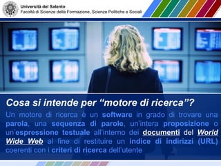 Università del Salento
Facoltà di Scienze della Formazione, Scienze Politiche e Sociali
Cosa si intende per “motore di ricerca”?
Un motore di ricerca è un software in grado di trovare una
parola, una sequenza di parole, un’intera proposizione o
un’espressione testuale all’interno dei documenti del World
Wide Web al fine di restituire un indice di indirizzi (URL)
coerenti con i criteri di ricerca dell’utente
 