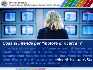 Università del Salento
Facoltà di Scienze della Formazione, Scienze Politiche e Sociali
Cosa si intende per “motore di ricerca”?
Un motore di ricerca è un software in grado di trovare una
parola, una sequenza di parole, un’intera proposizione o
un’espressione testuale all’interno dei documenti del World
Wide Web al fine di restituire un indice di indirizzi (URL)
coerenti con i criteri di ricerca dell’utente
 