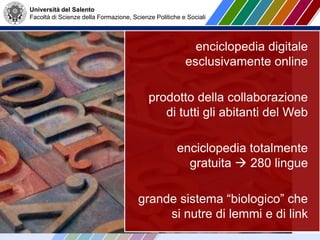 Università del Salento
Facoltà di Scienze della Formazione, Scienze Politiche e Sociali
enciclopedia digitale
esclusivamente online
prodotto della collaborazione
di tutti gli abitanti del Web
enciclopedia totalmente
gratuita  280 lingue
grande sistema “biologico” che
si nutre di lemmi e di link
 