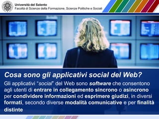 Università del Salento
Facoltà di Scienze della Formazione, Scienze Politiche e Sociali
Cosa sono gli applicativi social del Web?
Gli applicativi “social” del Web sono software che consentono
agli utenti di entrare in collegamento sincrono o asincrono
per condividere informazioni ed esprimere giudizi, in diversi
formati, secondo diverse modalità comunicative e per finalità
distinte
 