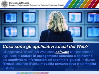 Università del Salento
Facoltà di Scienze della Formazione, Scienze Politiche e Sociali
Cosa sono gli applicativi social del Web?
Gli applicativi “social” del Web sono software che consentono
agli utenti di entrare in collegamento sincrono o asincrono
per condividere informazioni ed esprimere giudizi, in diversi
formati, secondo diverse modalità comunicative e per finalità
distinte
 