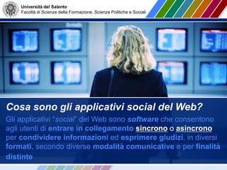 Università del Salento
Facoltà di Scienze della Formazione, Scienze Politiche e Sociali
Cosa sono gli applicativi social del Web?
Gli applicativi “social” del Web sono software che consentono
agli utenti di entrare in collegamento sincrono o asincrono
per condividere informazioni ed esprimere giudizi, in diversi
formati, secondo diverse modalità comunicative e per finalità
distinte
 