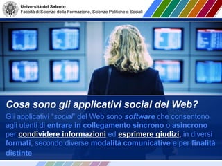 Università del Salento
Facoltà di Scienze della Formazione, Scienze Politiche e Sociali
Cosa sono gli applicativi social del Web?
Gli applicativi “social” del Web sono software che consentono
agli utenti di entrare in collegamento sincrono o asincrono
per condividere informazioni ed esprimere giudizi, in diversi
formati, secondo diverse modalità comunicative e per finalità
distinte
 