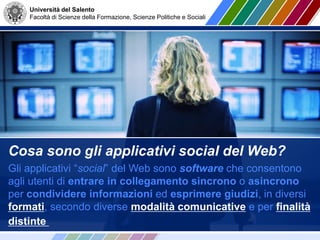 Università del Salento
Facoltà di Scienze della Formazione, Scienze Politiche e Sociali
Cosa sono gli applicativi social del Web?
Gli applicativi “social” del Web sono software che consentono
agli utenti di entrare in collegamento sincrono o asincrono
per condividere informazioni ed esprimere giudizi, in diversi
formati, secondo diverse modalità comunicative e per finalità
distinte
 