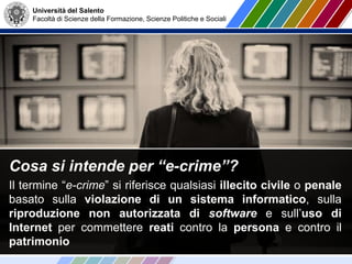 Università del Salento
Facoltà di Scienze della Formazione, Scienze Politiche e Sociali
Cosa si intende per “e-crime”?
Il termine “e-crime” si riferisce qualsiasi illecito civile o penale
basato sulla violazione di un sistema informatico, sulla
riproduzione non autorizzata di software e sull’uso di
Internet per commettere reati contro la persona e contro il
patrimonio
 