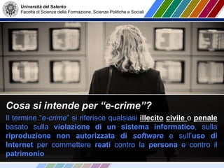 Università del Salento
Facoltà di Scienze della Formazione, Scienze Politiche e Sociali
Cosa si intende per “e-crime”?
Il termine “e-crime” si riferisce qualsiasi illecito civile o penale
basato sulla violazione di un sistema informatico, sulla
riproduzione non autorizzata di software e sull’uso di
Internet per commettere reati contro la persona e contro il
patrimonio
 