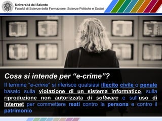 Università del Salento
Facoltà di Scienze della Formazione, Scienze Politiche e Sociali
Cosa si intende per “e-crime”?
Il termine “e-crime” si riferisce qualsiasi illecito civile o penale
basato sulla violazione di un sistema informatico, sulla
riproduzione non autorizzata di software e sull’uso di
Internet per commettere reati contro la persona e contro il
patrimonio
 