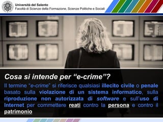 Università del Salento
Facoltà di Scienze della Formazione, Scienze Politiche e Sociali
Cosa si intende per “e-crime”?
Il termine “e-crime” si riferisce qualsiasi illecito civile o penale
basato sulla violazione di un sistema informatico, sulla
riproduzione non autorizzata di software e sull’uso di
Internet per commettere reati contro la persona e contro il
patrimonio
 