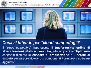 Università del Salento
Facoltà di Scienze della Formazione, Scienze Politiche e Sociali
Cosa si intende per “cloud computing”?
Il “cloud computing” rappresenta il trasferimento online di
alcune funzioni vitali del computer, allo scopo di moltiplicarne
esponenzialmente la capacità di archiviazione e il potere di
calcolo senza però ricorrere a componenti hardware o software
aggiuntivi
 
