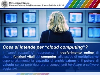 Università del Salento
Facoltà di Scienze della Formazione, Scienze Politiche e Sociali
Cosa si intende per “cloud computing”?
Il “cloud computing” rappresenta il trasferimento online di
alcune funzioni vitali del computer, allo scopo di moltiplicarne
esponenzialmente la capacità di archiviazione e il potere di
calcolo senza però ricorrere a componenti hardware o software
aggiuntivi
 