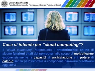 Università del Salento
Facoltà di Scienze della Formazione, Scienze Politiche e Sociali
Cosa si intende per “cloud computing”?
Il “cloud computing” rappresenta il trasferimento online di
alcune funzioni vitali del computer, allo scopo di moltiplicarne
esponenzialmente la capacità di archiviazione e il potere di
calcolo senza però ricorrere a componenti hardware o software
aggiuntivi
 