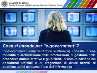 Università del Salento
Facoltà di Scienze della Formazione, Scienze Politiche e Sociali
Cosa si intende per “e-government”?
L’e-Government (amministrazione elettronica) consiste in una
modalità di archiviazione delle informazioni, di gestione delle
procedure amministrative e giudiziarie, di comunicazione dei
documenti ufficiali e di erogazione di alcuni servizi di
pubblica utilità attraverso l’uso dell’informatica
 