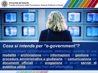 Università del Salento
Facoltà di Scienze della Formazione, Scienze Politiche e Sociali
Cosa si intende per “e-government”?
L’e-Government (amministrazione elettronica) consiste in una
modalità di archiviazione delle informazioni, di gestione delle
procedure amministrative e giudiziarie, di comunicazione dei
documenti ufficiali e di erogazione di alcuni servizi di
pubblica utilità attraverso l’uso dell’informatica
 
