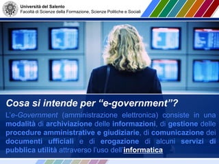 Università del Salento
Facoltà di Scienze della Formazione, Scienze Politiche e Sociali
Cosa si intende per “e-government”?
L’e-Government (amministrazione elettronica) consiste in una
modalità di archiviazione delle informazioni, di gestione delle
procedure amministrative e giudiziarie, di comunicazione dei
documenti ufficiali e di erogazione di alcuni servizi di
pubblica utilità attraverso l’uso dell’informatica
 