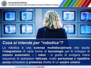 Università del Salento
Facoltà di Scienze della Formazione, Scienze Politiche e Sociali
Cosa si intende per “robotica”?
La robotica è una scienza multidisciplinare che studia
l’integrazione di varie forme di tecnologia per lo sviluppo di
sistemi automatici – i robot - in grado di svolgere intere
sequenze di operazioni faticose, molto pericolose e ripetitive
senza richiedere la presenza diretta di un essere umano
 