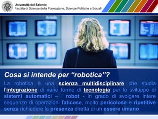 Università del Salento
Facoltà di Scienze della Formazione, Scienze Politiche e Sociali
Cosa si intende per “robotica”?
La robotica è una scienza multidisciplinare che studia
l’integrazione di varie forme di tecnologia per lo sviluppo di
sistemi automatici – i robot - in grado di svolgere intere
sequenze di operazioni faticose, molto pericolose e ripetitive
senza richiedere la presenza diretta di un essere umano
 