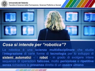 Università del Salento
Facoltà di Scienze della Formazione, Scienze Politiche e Sociali
Cosa si intende per “robotica”?
La robotica è una scienza multidisciplinare che studia
l’integrazione di varie forme di tecnologia per lo sviluppo di
sistemi automatici – i robot - in grado di svolgere intere
sequenze di operazioni faticose, molto pericolose e ripetitive
senza richiedere la presenza diretta di un essere umano
 