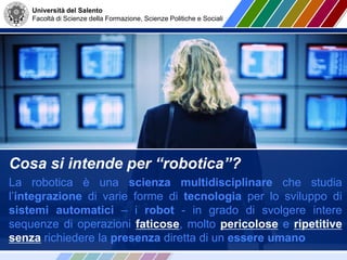 Università del Salento
Facoltà di Scienze della Formazione, Scienze Politiche e Sociali
Cosa si intende per “robotica”?
La robotica è una scienza multidisciplinare che studia
l’integrazione di varie forme di tecnologia per lo sviluppo di
sistemi automatici – i robot - in grado di svolgere intere
sequenze di operazioni faticose, molto pericolose e ripetitive
senza richiedere la presenza diretta di un essere umano
 